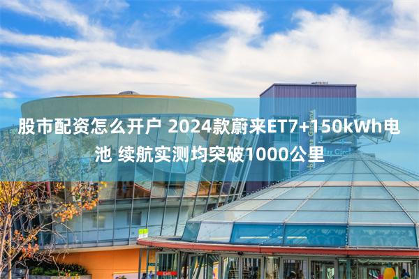 股市配资怎么开户 2024款蔚来ET7+150kWh电池 续航实测均突破1000公里