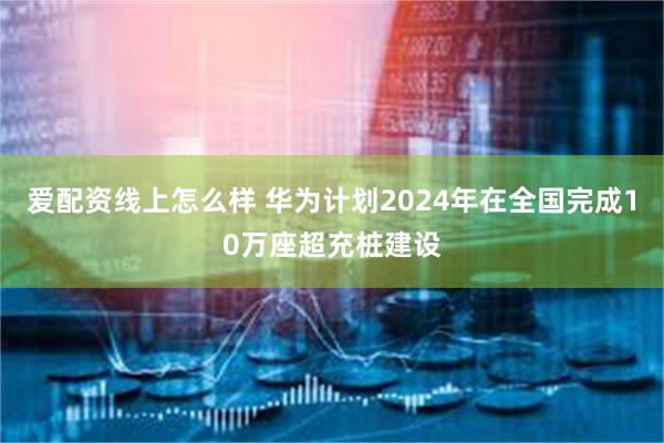 爱配资线上怎么样 华为计划2024年在全国完成10万座超充桩建设