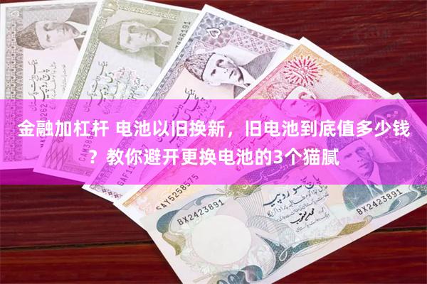 金融加杠杆 电池以旧换新，旧电池到底值多少钱？教你避开更换电池的3个猫腻