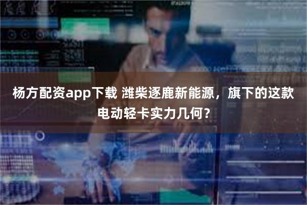 杨方配资app下载 潍柴逐鹿新能源，旗下的这款电动轻卡实力几何？