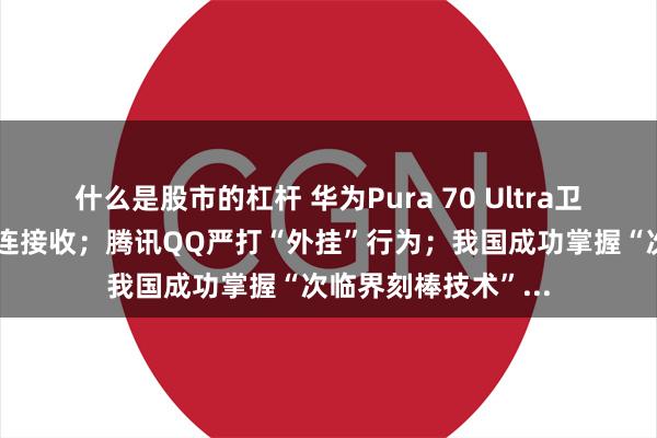 什么是股市的杠杆 华为Pura 70 Ultra卫星图片消息可用畅连接收；腾讯QQ严打“外挂”行为；我国成功掌握“次临界刻棒技术”...