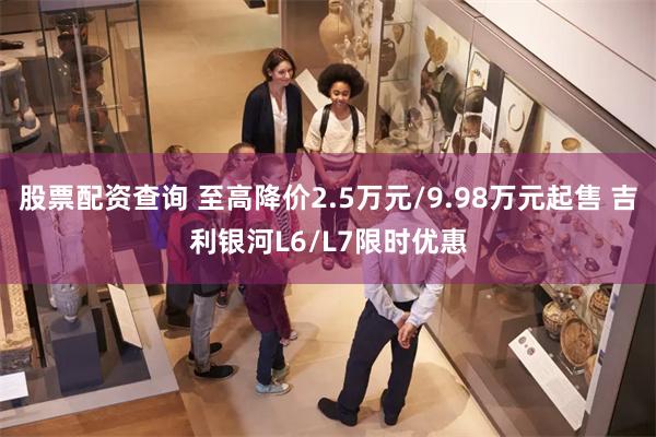 股票配资查询 至高降价2.5万元/9.98万元起售 吉利银河L6/L7限时优惠