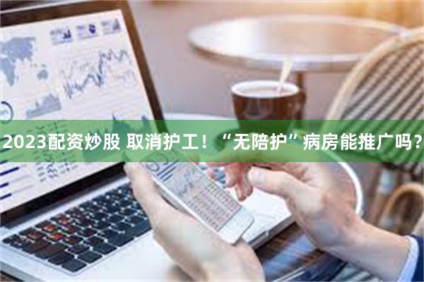 2023配资炒股 取消护工！“无陪护”病房能推广吗？