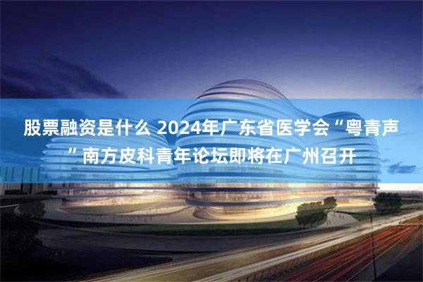 股票融资是什么 2024年广东省医学会“粤青声”南方皮科青年论坛即将在广州召开