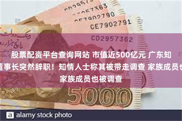 股票配资平台查询网站 市值近500亿元 广东知名药企董事长突然辞职！知情人士称其被带走调查 家族成员也被调查