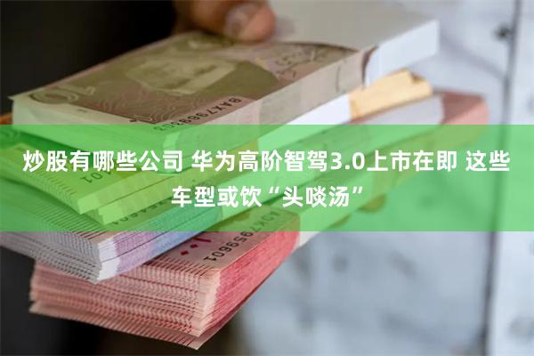 炒股有哪些公司 华为高阶智驾3.0上市在即 这些车型或饮“头啖汤”