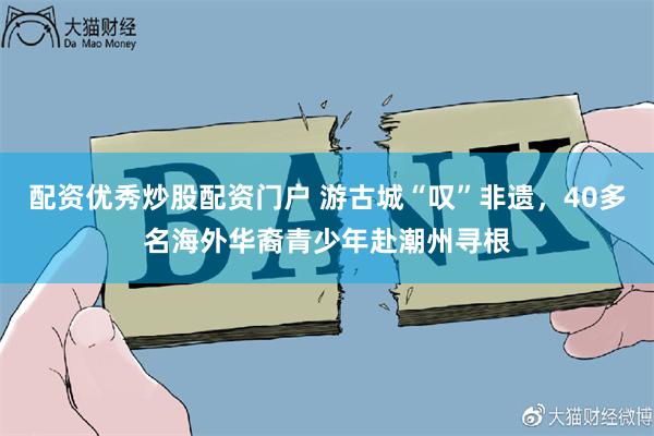 配资优秀炒股配资门户 游古城“叹”非遗，40多名海外华裔青少年赴潮州寻根