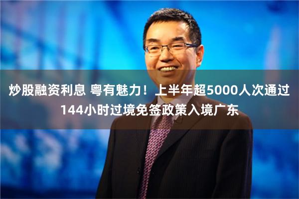 炒股融资利息 粤有魅力！上半年超5000人次通过144小时过境免签政策入境广东