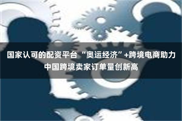 国家认可的配资平台 “奥运经济”+跨境电商助力中国跨境卖家订单量创新高