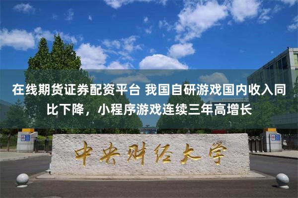 在线期货证券配资平台 我国自研游戏国内收入同比下降，小程序游戏连续三年高增长