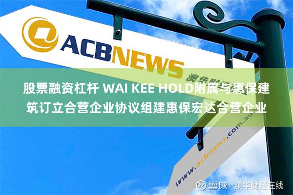 股票融资杠杆 WAI KEE HOLD附属与惠保建筑订立合营企业协议组建惠保宏达合营企业