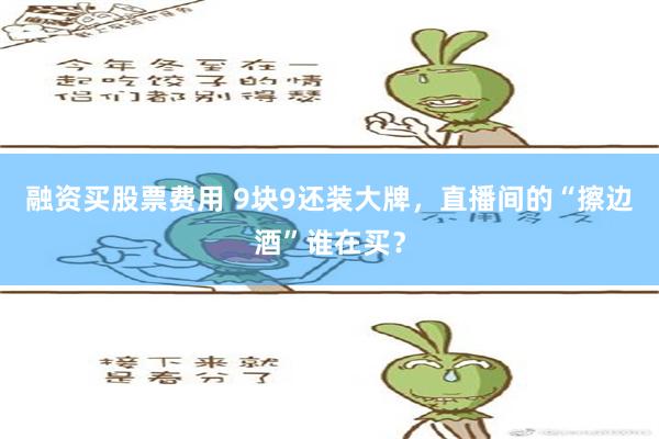 融资买股票费用 9块9还装大牌，直播间的“擦边酒”谁在买？