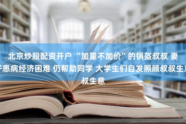 北京炒股配资开户 “加量不加价”的锅盔叔叔 妻子患病经济困难 仍帮助同学 大学生们自发照顾叔叔生意