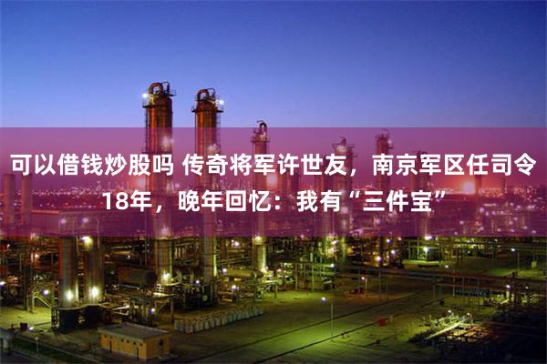 可以借钱炒股吗 传奇将军许世友，南京军区任司令18年，晚年回忆：我有“三件宝”