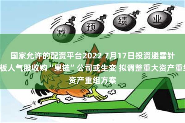 国家允许的配资平台2022 7月17日投资避雷针：2连板人气股收购“果链”公司或生变 拟调整重大资产重组方案