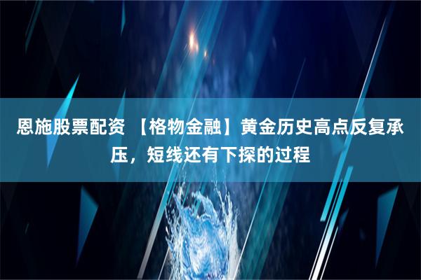 恩施股票配资 【格物金融】黄金历史高点反复承压，短线还有下探的过程