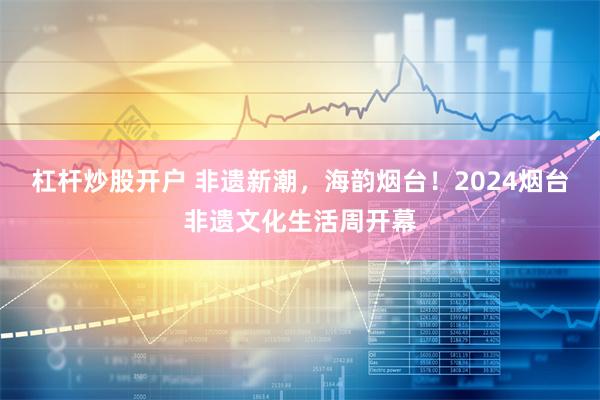 杠杆炒股开户 非遗新潮，海韵烟台！2024烟台非遗文化生活周开幕