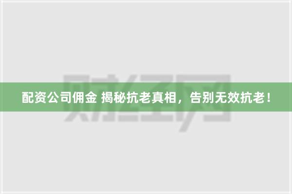 配资公司佣金 揭秘抗老真相，告别无效抗老！