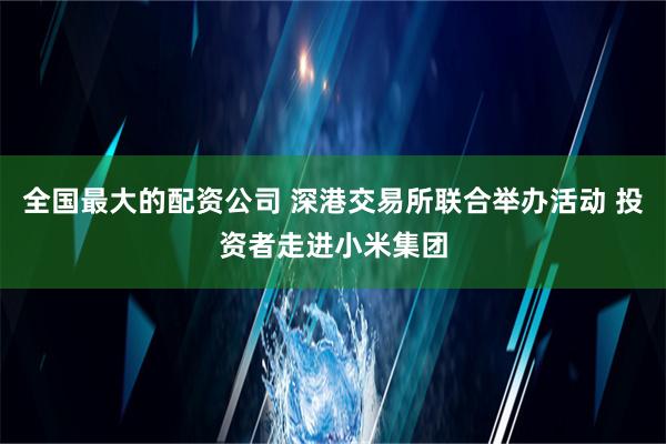 全国最大的配资公司 深港交易所联合举办活动 投资者走进小米集团