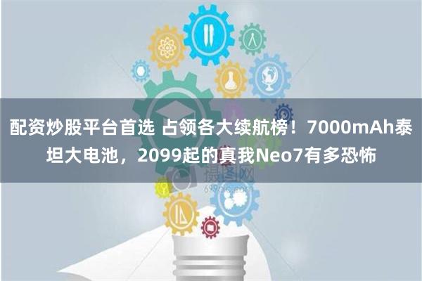 配资炒股平台首选 占领各大续航榜！7000mAh泰坦大电池，2099起的真我Neo7有多恐怖