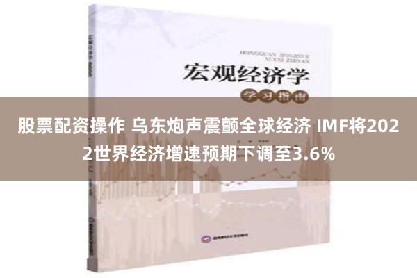 股票配资操作 乌东炮声震颤全球经济 IMF将2022世界经济增速预期下调至3.6%