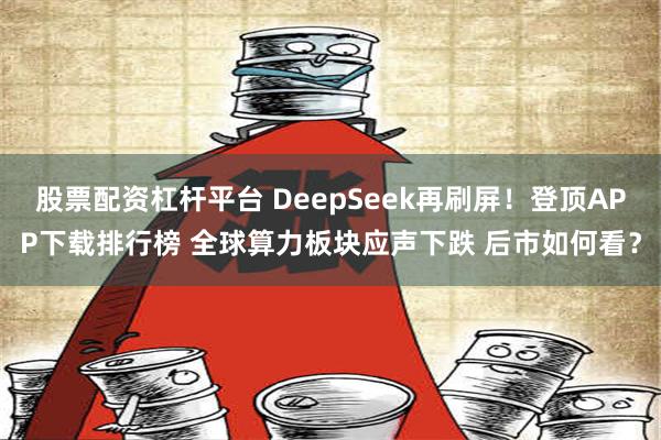 股票配资杠杆平台 DeepSeek再刷屏！登顶APP下载排行榜 全球算力板块应声下跌 后市如何看？