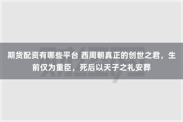 期货配资有哪些平台 西周朝真正的创世之君，生前仅为重臣，死后以天子之礼安葬